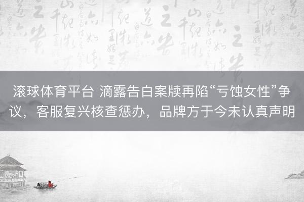 滚球体育平台 滴露告白案牍再陷“亏蚀女性”争议,客服复兴核查惩办,品牌方于今未认真声明
